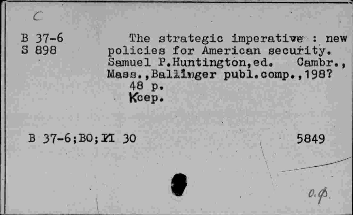 ﻿B 37-6
S 898
The strategie imperative : new policies for American security. Samuel P.Huntington,ed. Cambr., Mass.»Ballinger publ.comp.,198?
48 p.
Keep.
B 37-6;BO;ZL 30
1
5849
